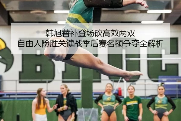 韩旭替补登场砍高效两双 自由人险胜关键战季后赛名额争夺全解析